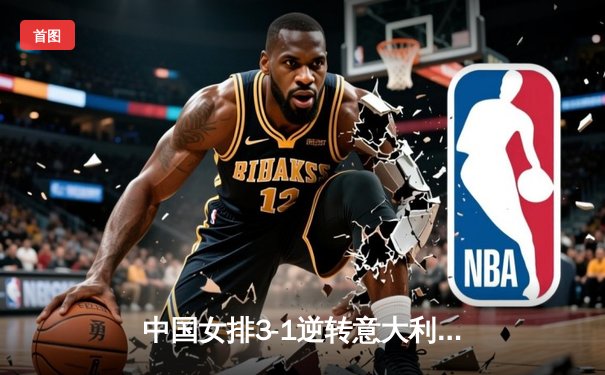 中国女排3-1逆转意大利，朱婷狂砍28分彰显王者归来