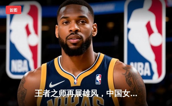 王者之师再展雄风，中国女排世联赛三连胜强势开局