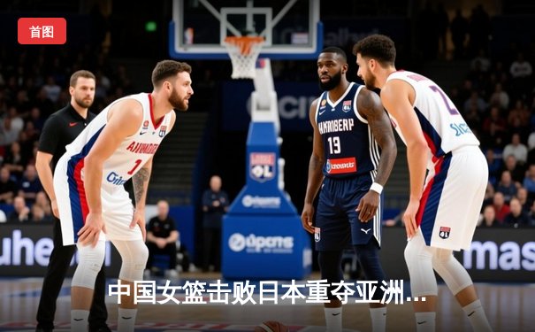 中国女篮击败日本重夺亚洲杯冠军，韩旭狂砍26分荣膺MVP