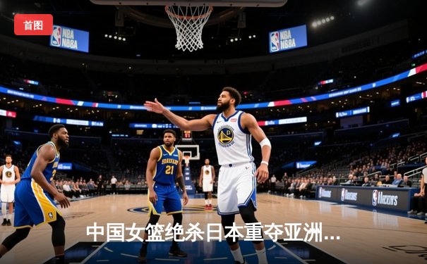 中国女篮绝杀日本重夺亚洲杯，韩旭MVP级表现统治内线