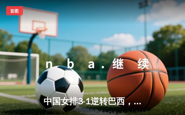 中国女排3-1逆转巴西，张常宁伤愈复出砍下24分